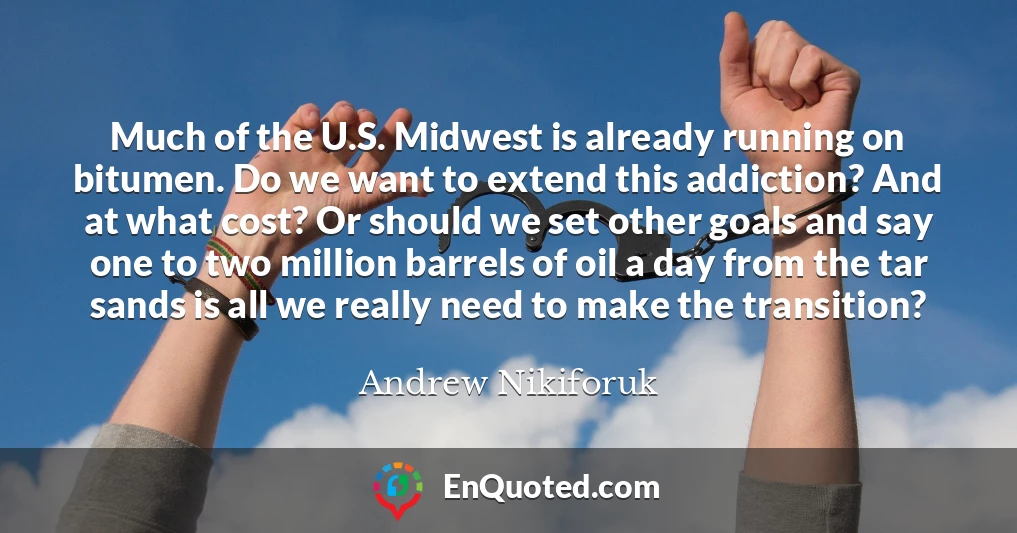 Much of the U.S. Midwest is already running on bitumen. Do we want to extend this addiction? And at what cost? Or should we set other goals and say one to two million barrels of oil a day from the tar sands is all we really need to make the transition?