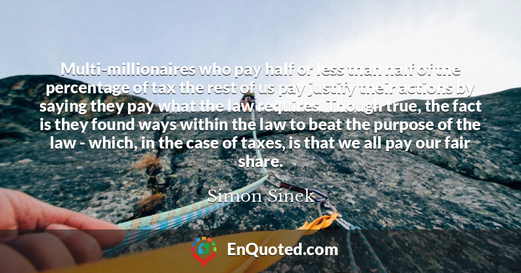 Multi-millionaires who pay half or less than half of the percentage of tax the rest of us pay justify their actions by saying they pay what the law requires. Though true, the fact is they found ways within the law to beat the purpose of the law - which, in the case of taxes, is that we all pay our fair share.