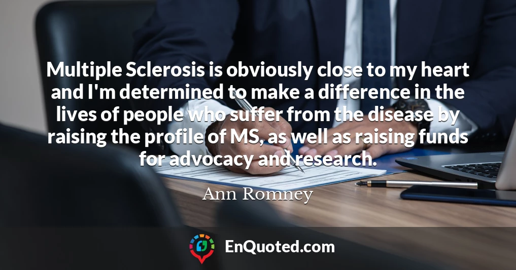 Multiple Sclerosis is obviously close to my heart and I'm determined to make a difference in the lives of people who suffer from the disease by raising the profile of MS, as well as raising funds for advocacy and research.