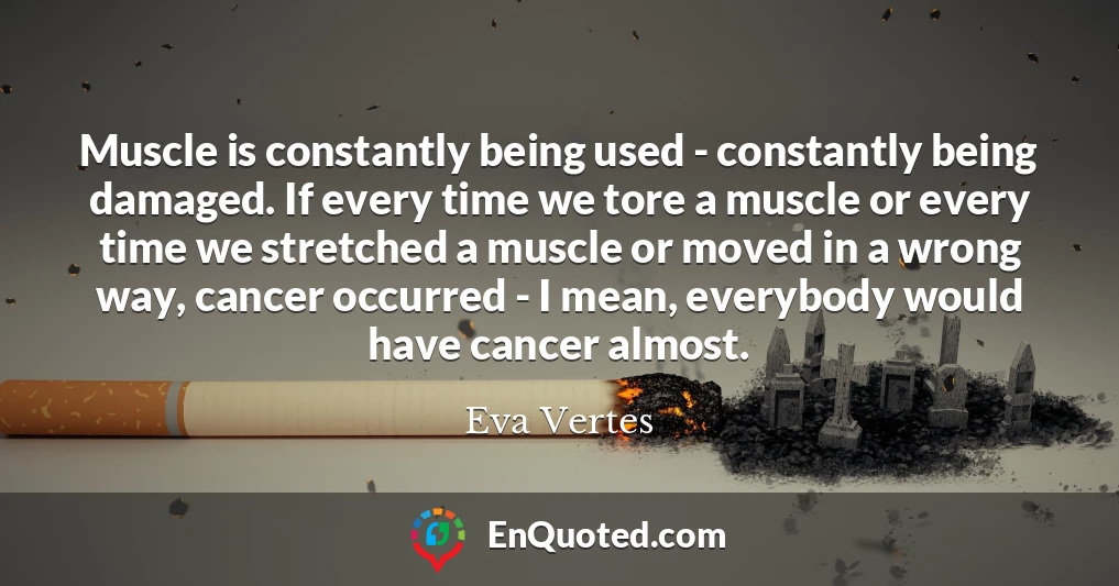 Muscle is constantly being used - constantly being damaged. If every time we tore a muscle or every time we stretched a muscle or moved in a wrong way, cancer occurred - I mean, everybody would have cancer almost.