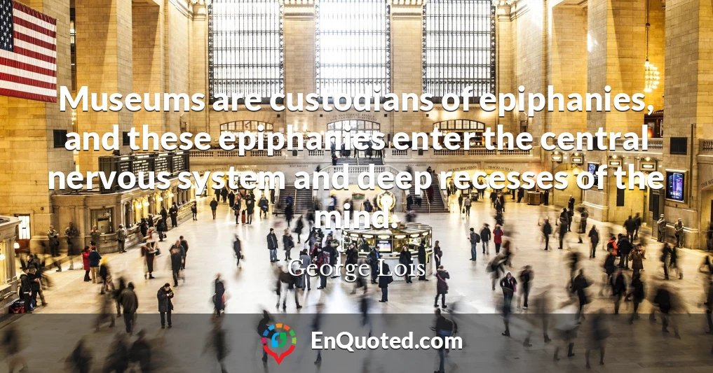 Museums are custodians of epiphanies, and these epiphanies enter the central nervous system and deep recesses of the mind.