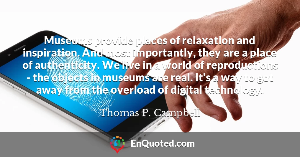 Museums provide places of relaxation and inspiration. And most importantly, they are a place of authenticity. We live in a world of reproductions - the objects in museums are real. It's a way to get away from the overload of digital technology.