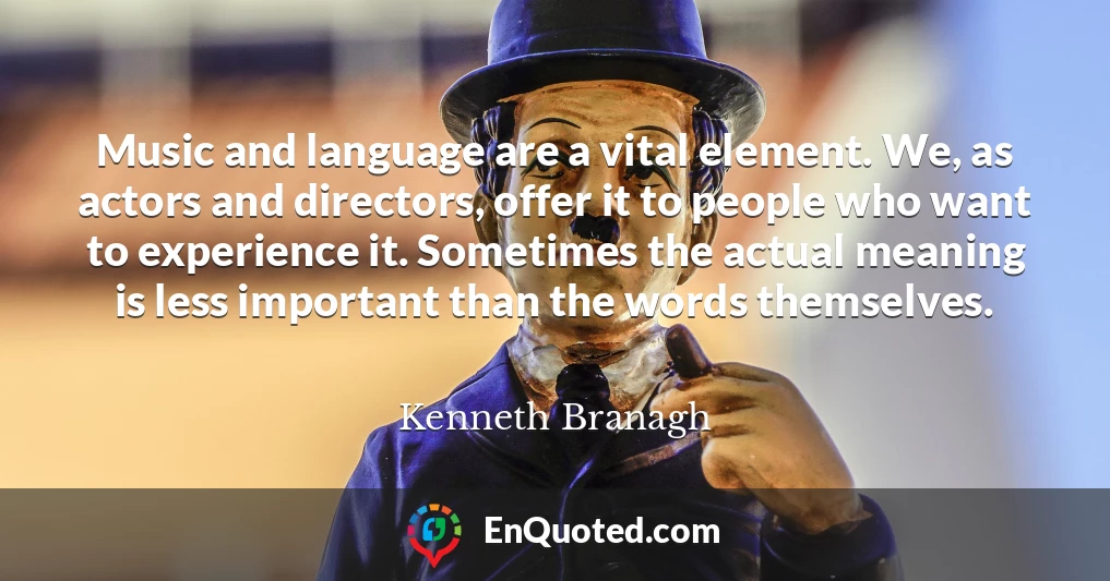 Music and language are a vital element. We, as actors and directors, offer it to people who want to experience it. Sometimes the actual meaning is less important than the words themselves.