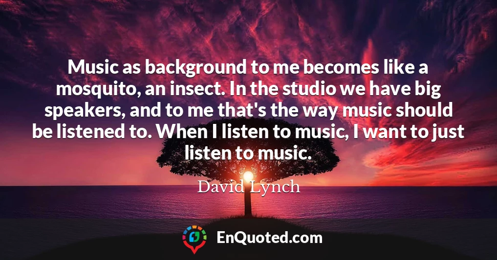 Music as background to me becomes like a mosquito, an insect. In the studio we have big speakers, and to me that's the way music should be listened to. When I listen to music, I want to just listen to music.