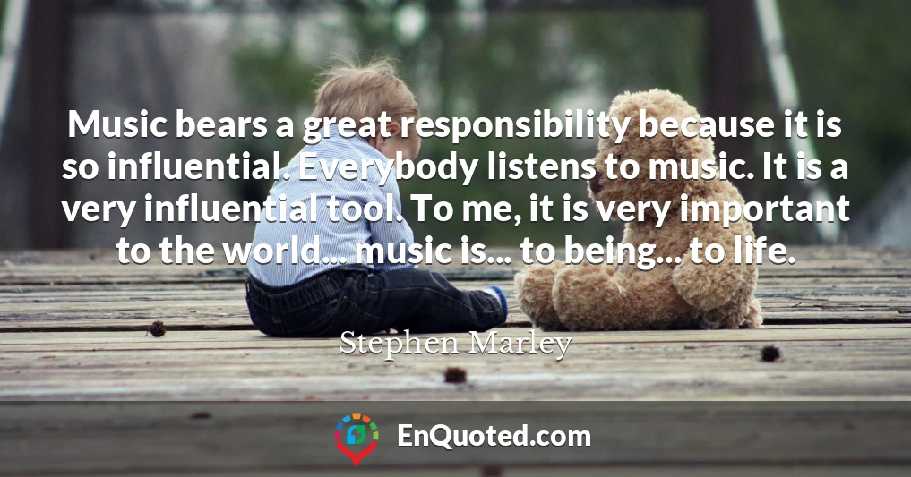 Music bears a great responsibility because it is so influential. Everybody listens to music. It is a very influential tool. To me, it is very important to the world... music is... to being... to life.