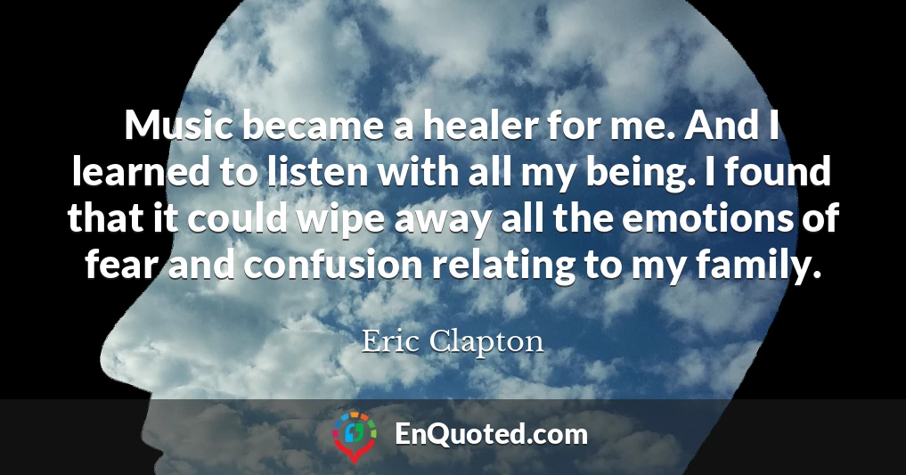 Music became a healer for me. And I learned to listen with all my being. I found that it could wipe away all the emotions of fear and confusion relating to my family.