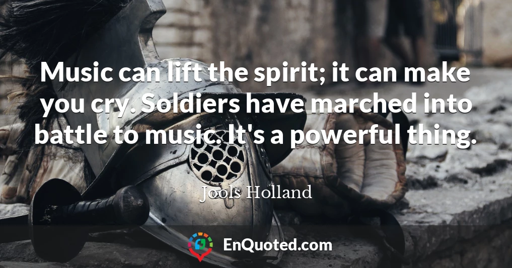 Music can lift the spirit; it can make you cry. Soldiers have marched into battle to music. It's a powerful thing.