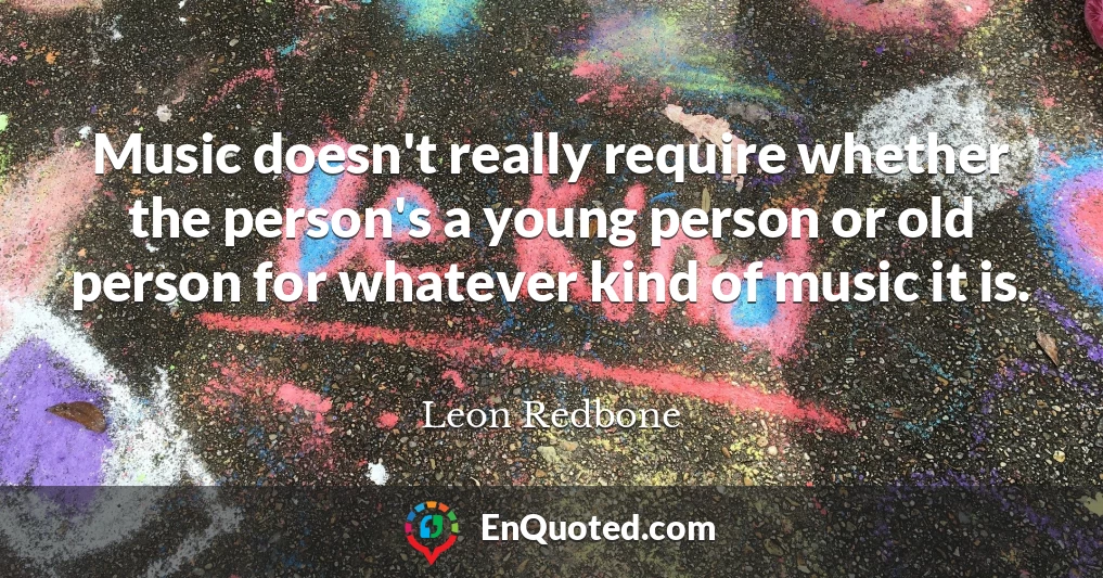 Music doesn't really require whether the person's a young person or old person for whatever kind of music it is.