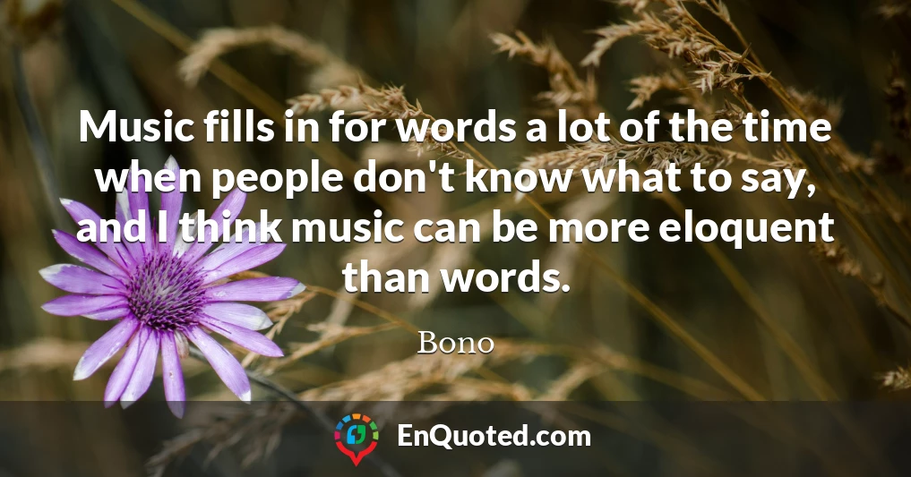 Music fills in for words a lot of the time when people don't know what to say, and I think music can be more eloquent than words.