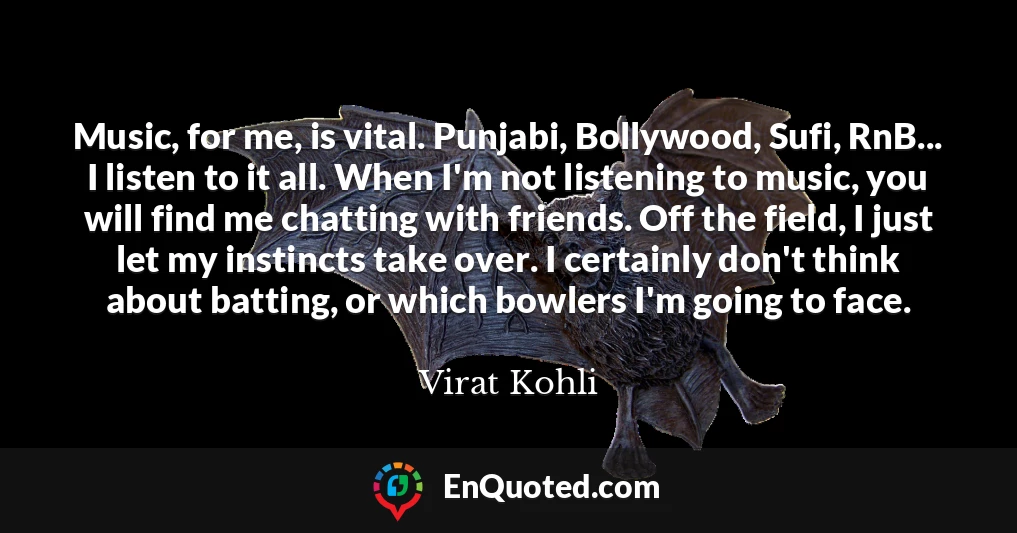 Music, for me, is vital. Punjabi, Bollywood, Sufi, RnB... I listen to it all. When I'm not listening to music, you will find me chatting with friends. Off the field, I just let my instincts take over. I certainly don't think about batting, or which bowlers I'm going to face.