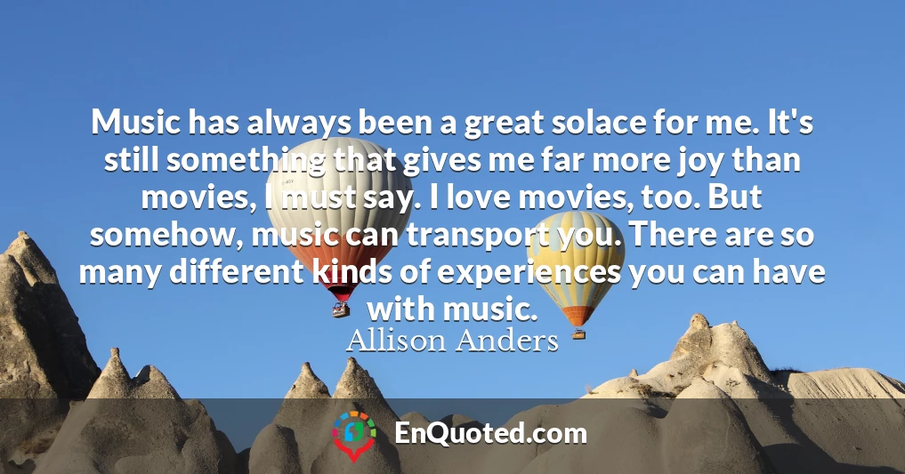 Music has always been a great solace for me. It's still something that gives me far more joy than movies, I must say. I love movies, too. But somehow, music can transport you. There are so many different kinds of experiences you can have with music.