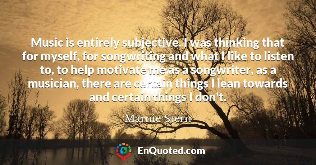 Music is entirely subjective. I was thinking that for myself, for songwriting and what I like to listen to, to help motivate me as a songwriter, as a musician, there are certain things I lean towards and certain things I don't.