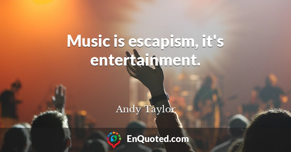 Music is escapism, it's entertainment.