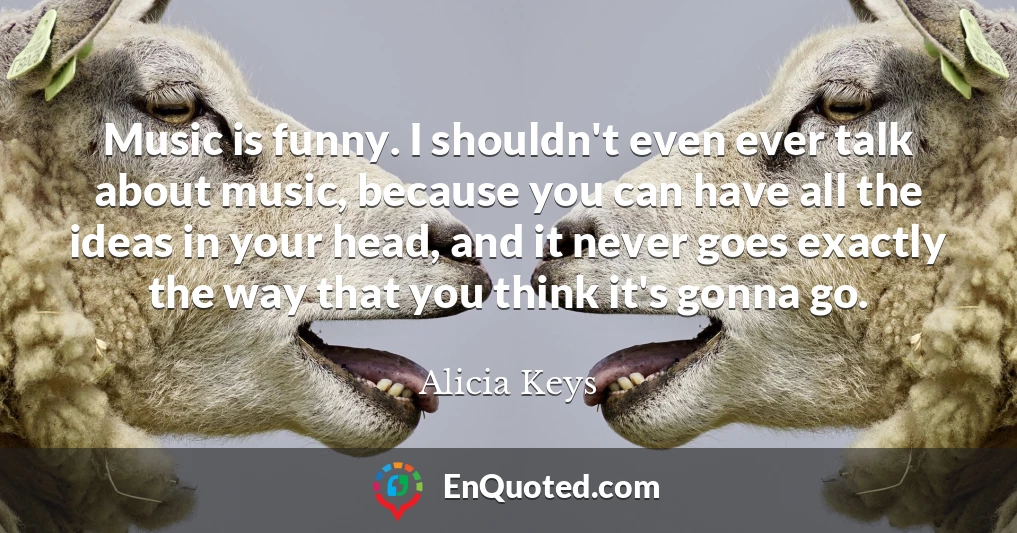 Music is funny. I shouldn't even ever talk about music, because you can have all the ideas in your head, and it never goes exactly the way that you think it's gonna go.