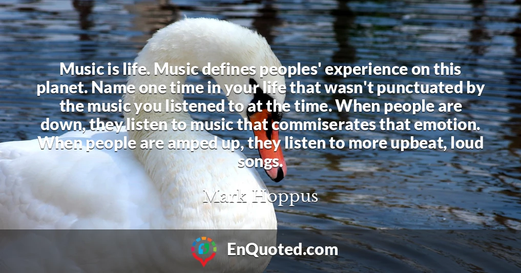 Music is life. Music defines peoples' experience on this planet. Name one time in your life that wasn't punctuated by the music you listened to at the time. When people are down, they listen to music that commiserates that emotion. When people are amped up, they listen to more upbeat, loud songs.