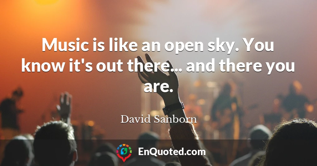 Music is like an open sky. You know it's out there... and there you are.