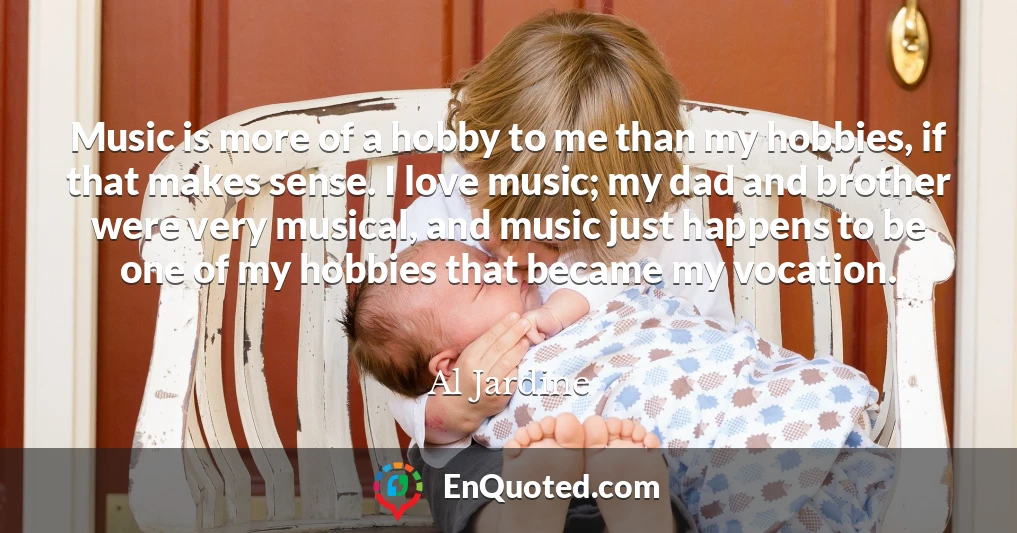 Music is more of a hobby to me than my hobbies, if that makes sense. I love music; my dad and brother were very musical, and music just happens to be one of my hobbies that became my vocation.