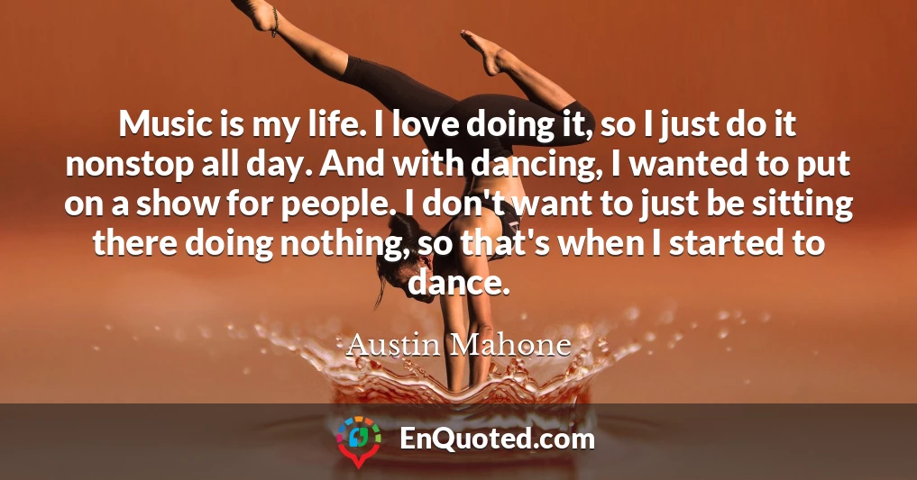 Music is my life. I love doing it, so I just do it nonstop all day. And with dancing, I wanted to put on a show for people. I don't want to just be sitting there doing nothing, so that's when I started to dance.