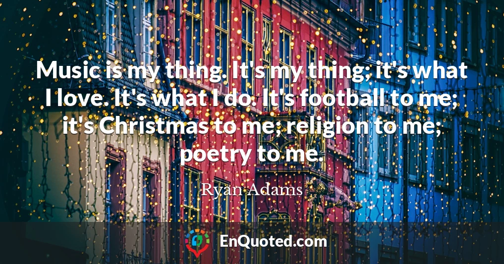 Music is my thing. It's my thing; it's what I love. It's what I do. It's football to me; it's Christmas to me; religion to me; poetry to me.