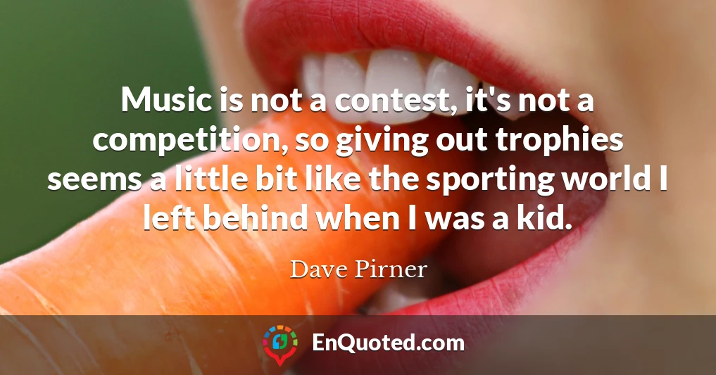 Music is not a contest, it's not a competition, so giving out trophies seems a little bit like the sporting world I left behind when I was a kid.