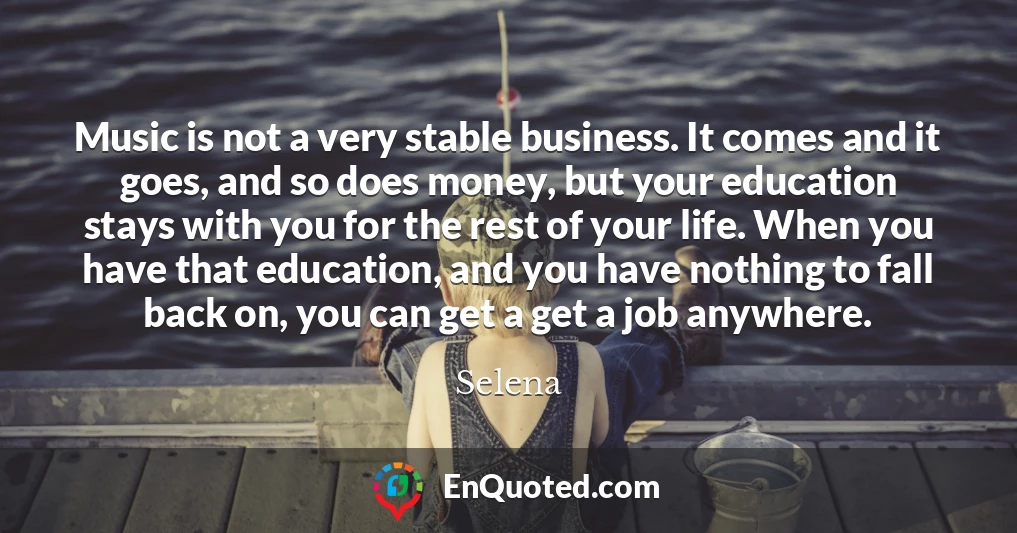 Music is not a very stable business. It comes and it goes, and so does money, but your education stays with you for the rest of your life. When you have that education, and you have nothing to fall back on, you can get a get a job anywhere.