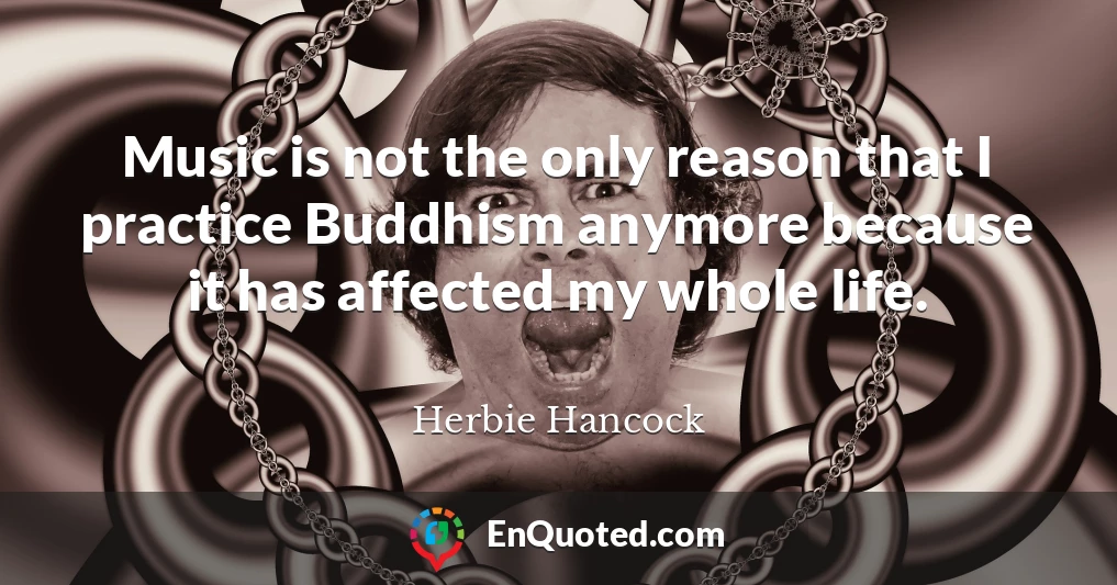 Music is not the only reason that I practice Buddhism anymore because it has affected my whole life.