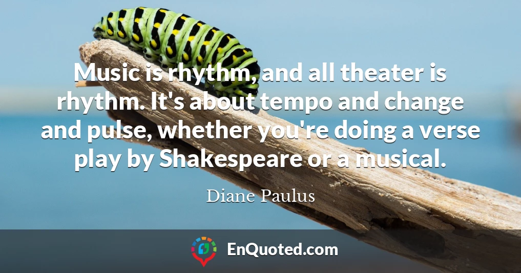 Music is rhythm, and all theater is rhythm. It's about tempo and change and pulse, whether you're doing a verse play by Shakespeare or a musical.