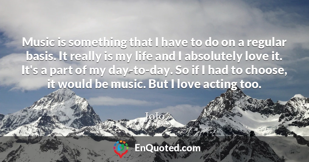 Music is something that I have to do on a regular basis. It really is my life and I absolutely love it. It's a part of my day-to-day. So if I had to choose, it would be music. But I love acting too.