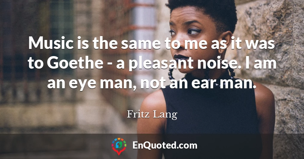 Music is the same to me as it was to Goethe - a pleasant noise. I am an eye man, not an ear man.