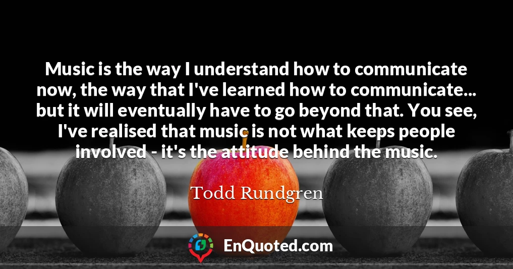 Music is the way I understand how to communicate now, the way that I've learned how to communicate... but it will eventually have to go beyond that. You see, I've realised that music is not what keeps people involved - it's the attitude behind the music.