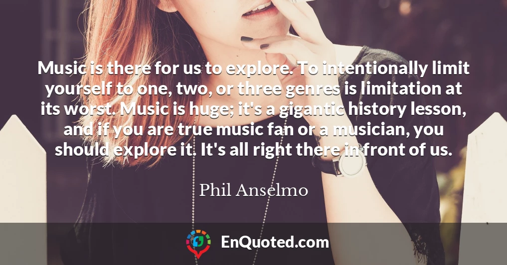 Music is there for us to explore. To intentionally limit yourself to one, two, or three genres is limitation at its worst. Music is huge; it's a gigantic history lesson, and if you are true music fan or a musician, you should explore it. It's all right there in front of us.