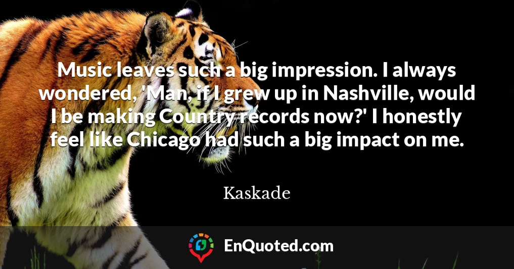 Music leaves such a big impression. I always wondered, 'Man, if I grew up in Nashville, would I be making Country records now?' I honestly feel like Chicago had such a big impact on me.