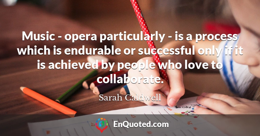Music - opera particularly - is a process which is endurable or successful only if it is achieved by people who love to collaborate.