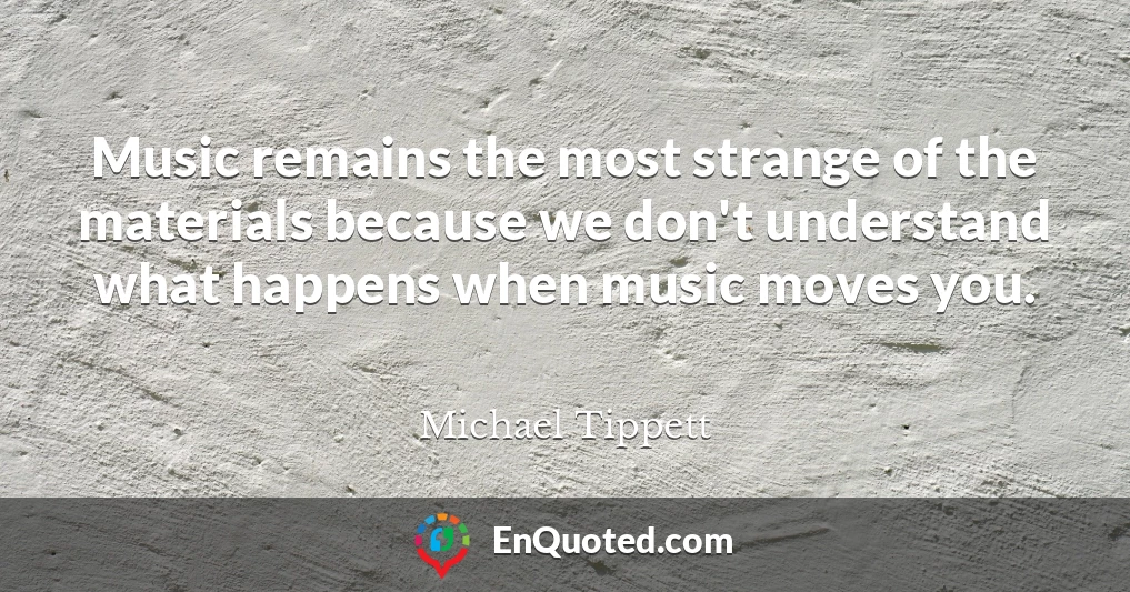 Music remains the most strange of the materials because we don't understand what happens when music moves you.