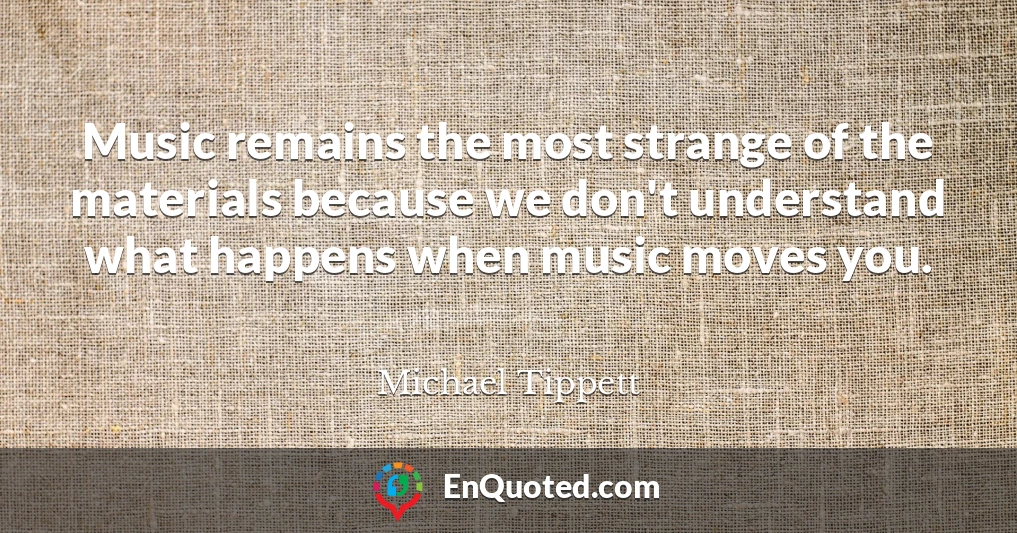 Music remains the most strange of the materials because we don't understand what happens when music moves you.