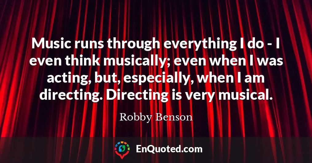 Music runs through everything I do - I even think musically; even when I was acting, but, especially, when I am directing. Directing is very musical.