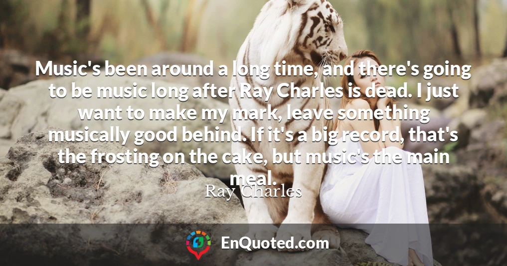 Music's been around a long time, and there's going to be music long after Ray Charles is dead. I just want to make my mark, leave something musically good behind. If it's a big record, that's the frosting on the cake, but music's the main meal.