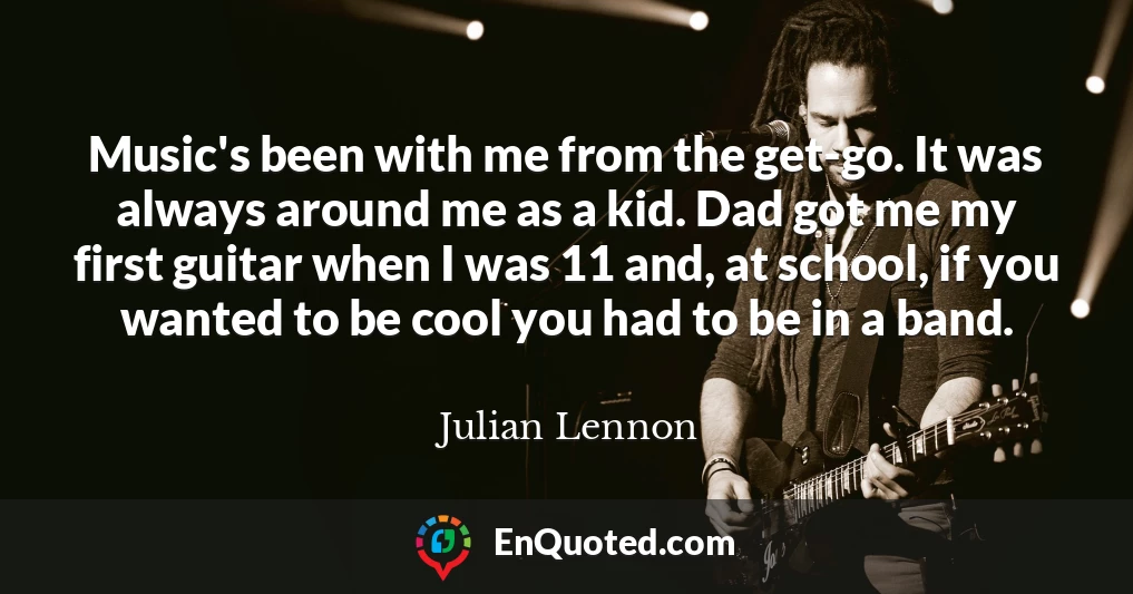 Music's been with me from the get-go. It was always around me as a kid. Dad got me my first guitar when I was 11 and, at school, if you wanted to be cool you had to be in a band.