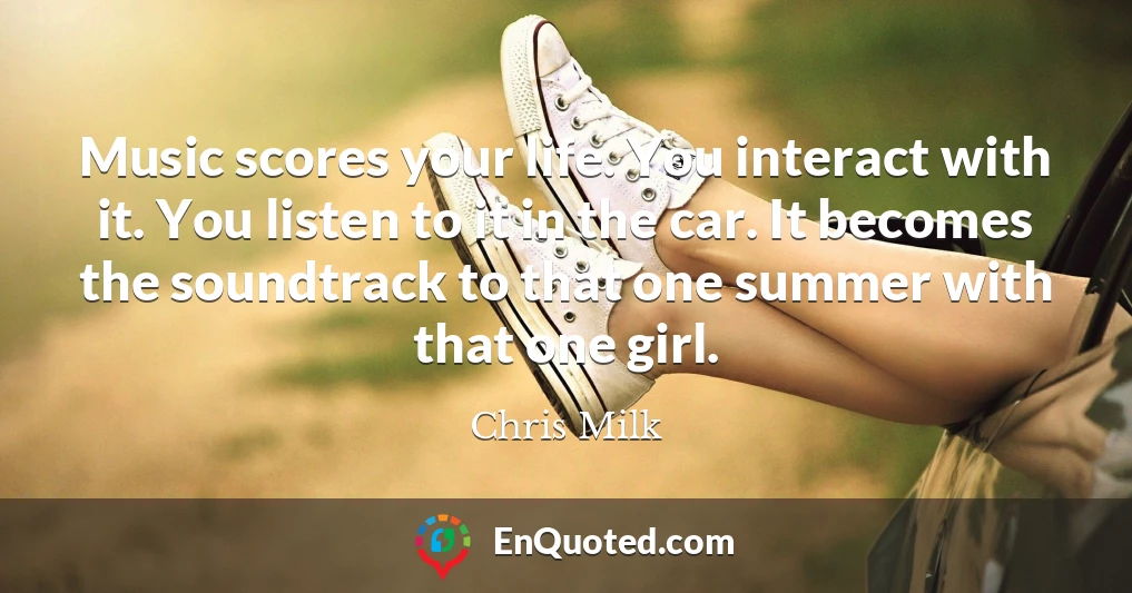 Music scores your life. You interact with it. You listen to it in the car. It becomes the soundtrack to that one summer with that one girl.