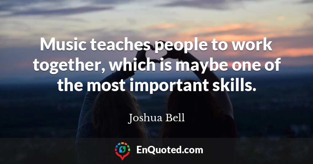 Music teaches people to work together, which is maybe one of the most important skills.