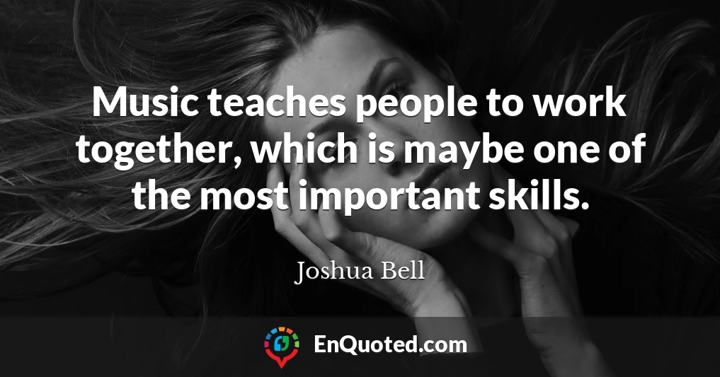 Music teaches people to work together, which is maybe one of the most important skills.