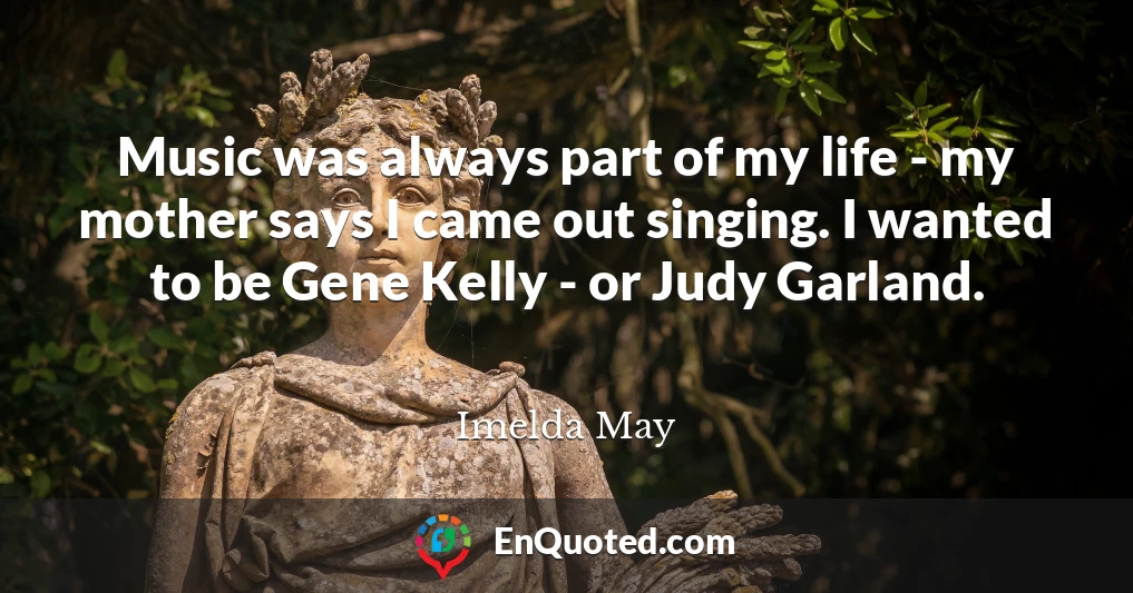 Music was always part of my life - my mother says I came out singing. I wanted to be Gene Kelly - or Judy Garland.