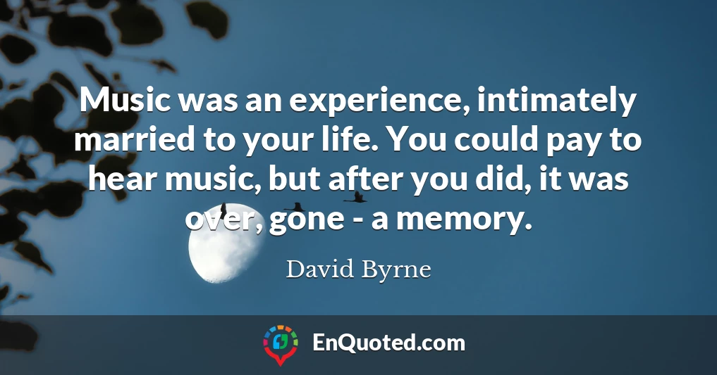 Music was an experience, intimately married to your life. You could pay to hear music, but after you did, it was over, gone - a memory.