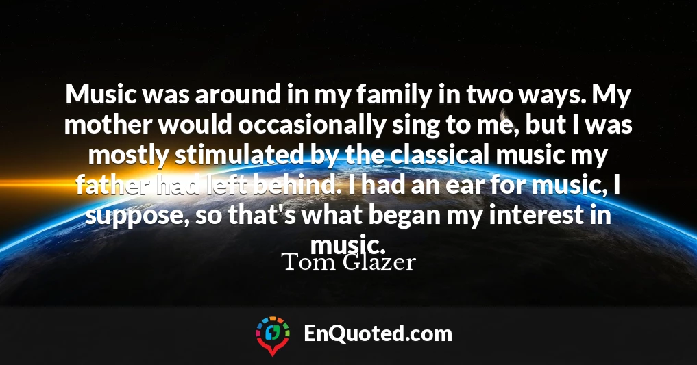 Music was around in my family in two ways. My mother would occasionally sing to me, but I was mostly stimulated by the classical music my father had left behind. I had an ear for music, I suppose, so that's what began my interest in music.