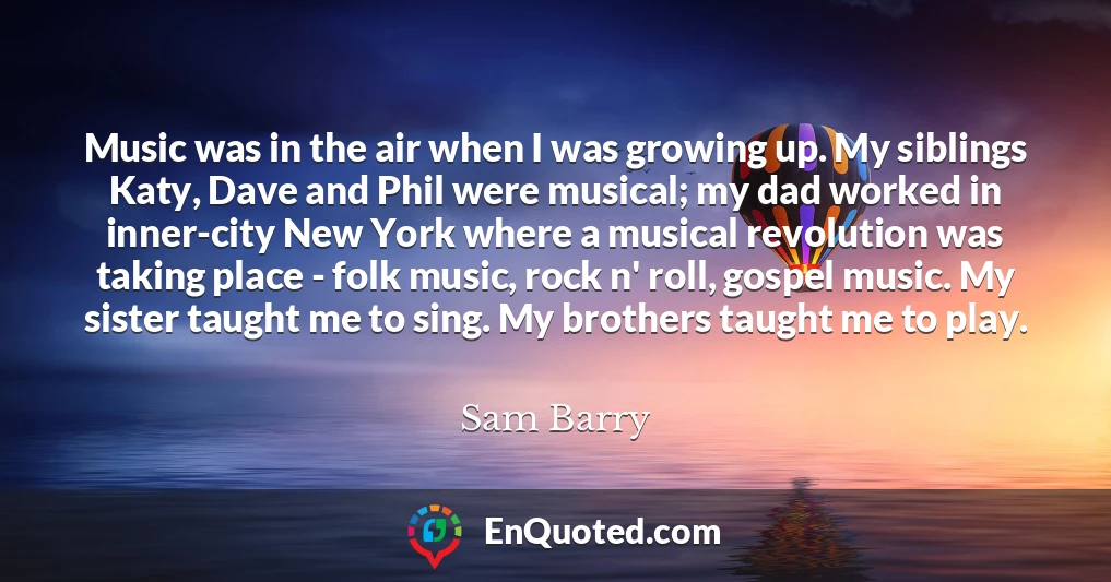 Music was in the air when I was growing up. My siblings Katy, Dave and Phil were musical; my dad worked in inner-city New York where a musical revolution was taking place - folk music, rock n' roll, gospel music. My sister taught me to sing. My brothers taught me to play.
