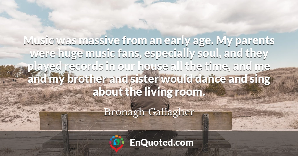 Music was massive from an early age. My parents were huge music fans, especially soul, and they played records in our house all the time, and me and my brother and sister would dance and sing about the living room.