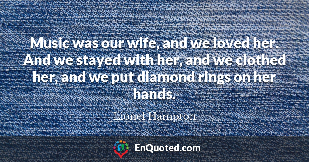 Music was our wife, and we loved her. And we stayed with her, and we clothed her, and we put diamond rings on her hands.