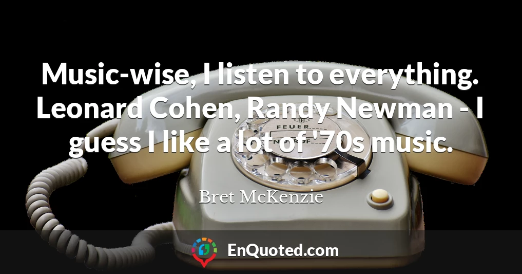 Music-wise, I listen to everything. Leonard Cohen, Randy Newman - I guess I like a lot of '70s music.