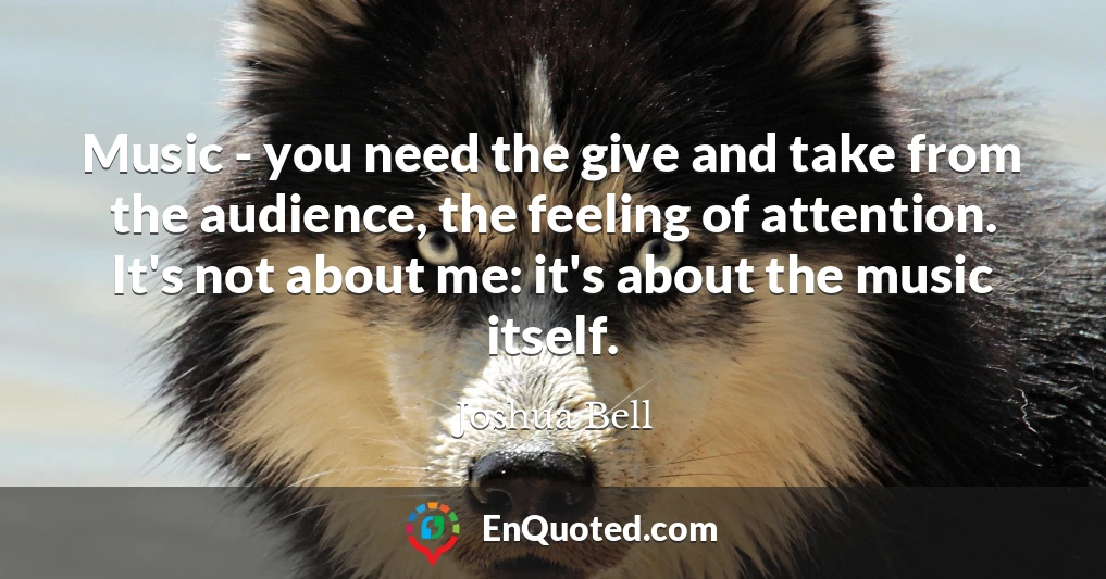 Music - you need the give and take from the audience, the feeling of attention. It's not about me: it's about the music itself.