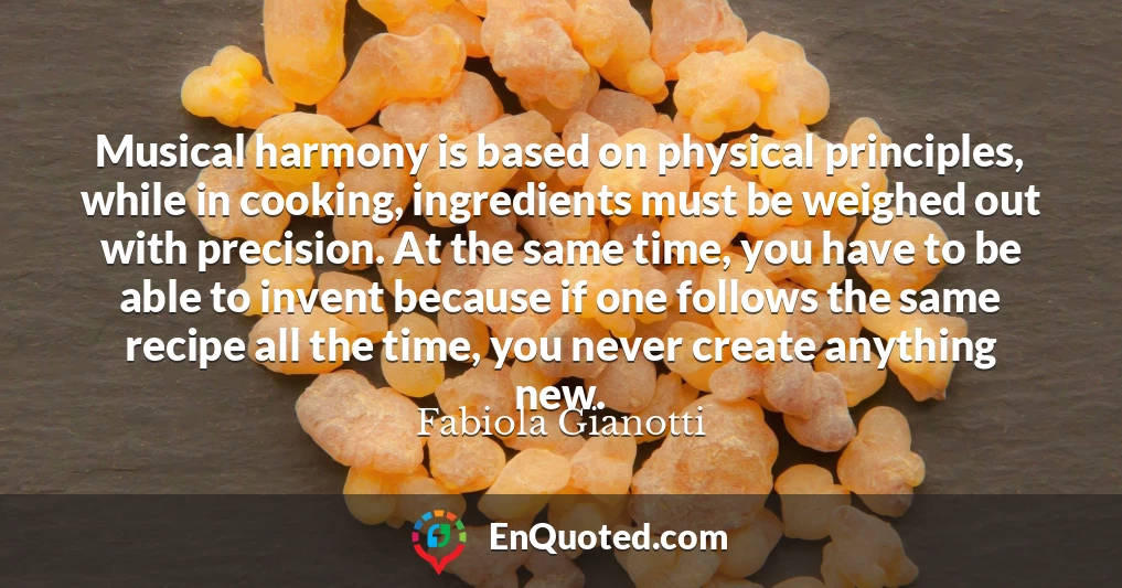 Musical harmony is based on physical principles, while in cooking, ingredients must be weighed out with precision. At the same time, you have to be able to invent because if one follows the same recipe all the time, you never create anything new.